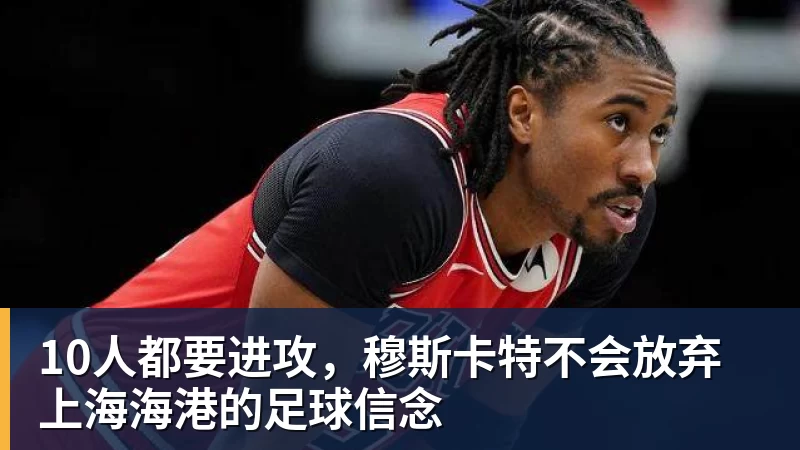 10人都要进攻,穆斯卡特不会放弃上海海港的足球信念